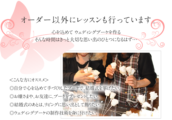オーダー以外にレッスンも行っています　自分で心を込めて手づくりしたブーケで、結婚式を挙げたい。お嬢さまや、お友達に、ブーケをプレゼントしたい。結婚式のあとは、リビングに思い出として飾りたい。ウェディングブーケの制作技術を身に付けたい。